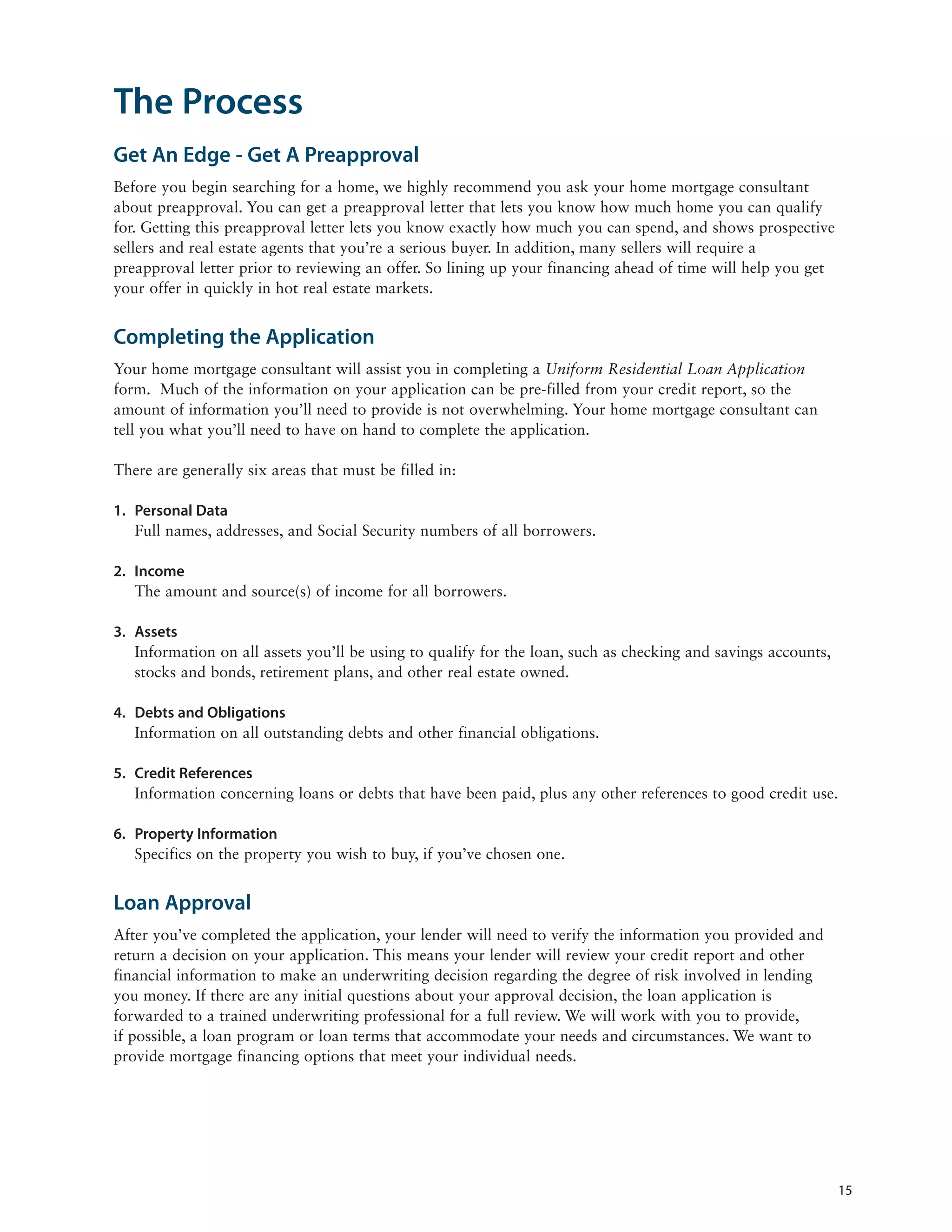 The Process
Get An Edge - Get A Preapproval
Before you begin searching for a home, we highly recommend you ask your home mortgage consultant
about preapproval. You can get a preapproval letter that lets you know how much home you can qualify
for. Getting this preapproval letter lets you know exactly how much you can spend, and shows prospective
sellers and real estate agents that you’re a serious buyer. In addition, many sellers will require a
preapproval letter prior to reviewing an offer. So lining up your financing ahead of time will help you get
your offer in quickly in hot real estate markets.


Completing the Application
Your home mortgage consultant will assist you in completing a Uniform Residential Loan Application
form. Much of the information on your application can be pre-filled from your credit report, so the
amount of information you’ll need to provide is not overwhelming. Your home mortgage consultant can
tell you what you’ll need to have on hand to complete the application.

There are generally six areas that must be filled in:

1. Personal Data
   Full names, addresses, and Social Security numbers of all borrowers.

2. Income
   The amount and source(s) of income for all borrowers.

3. Assets
   Information on all assets you’ll be using to qualify for the loan, such as checking and savings accounts,
   stocks and bonds, retirement plans, and other real estate owned.

4. Debts and Obligations
   Information on all outstanding debts and other financial obligations.

5. Credit References
   Information concerning loans or debts that have been paid, plus any other references to good credit use.

6. Property Information
   Specifics on the property you wish to buy, if you’ve chosen one.


Loan Approval
After you’ve completed the application, your lender will need to verify the information you provided and
return a decision on your application. This means your lender will review your credit report and other
financial information to make an underwriting decision regarding the degree of risk involved in lending
you money. If there are any initial questions about your approval decision, the loan application is
forwarded to a trained underwriting professional for a full review. We will work with you to provide,
if possible, a loan program or loan terms that accommodate your needs and circumstances. We want to
provide mortgage financing options that meet your individual needs.




                                                                                                               15
 