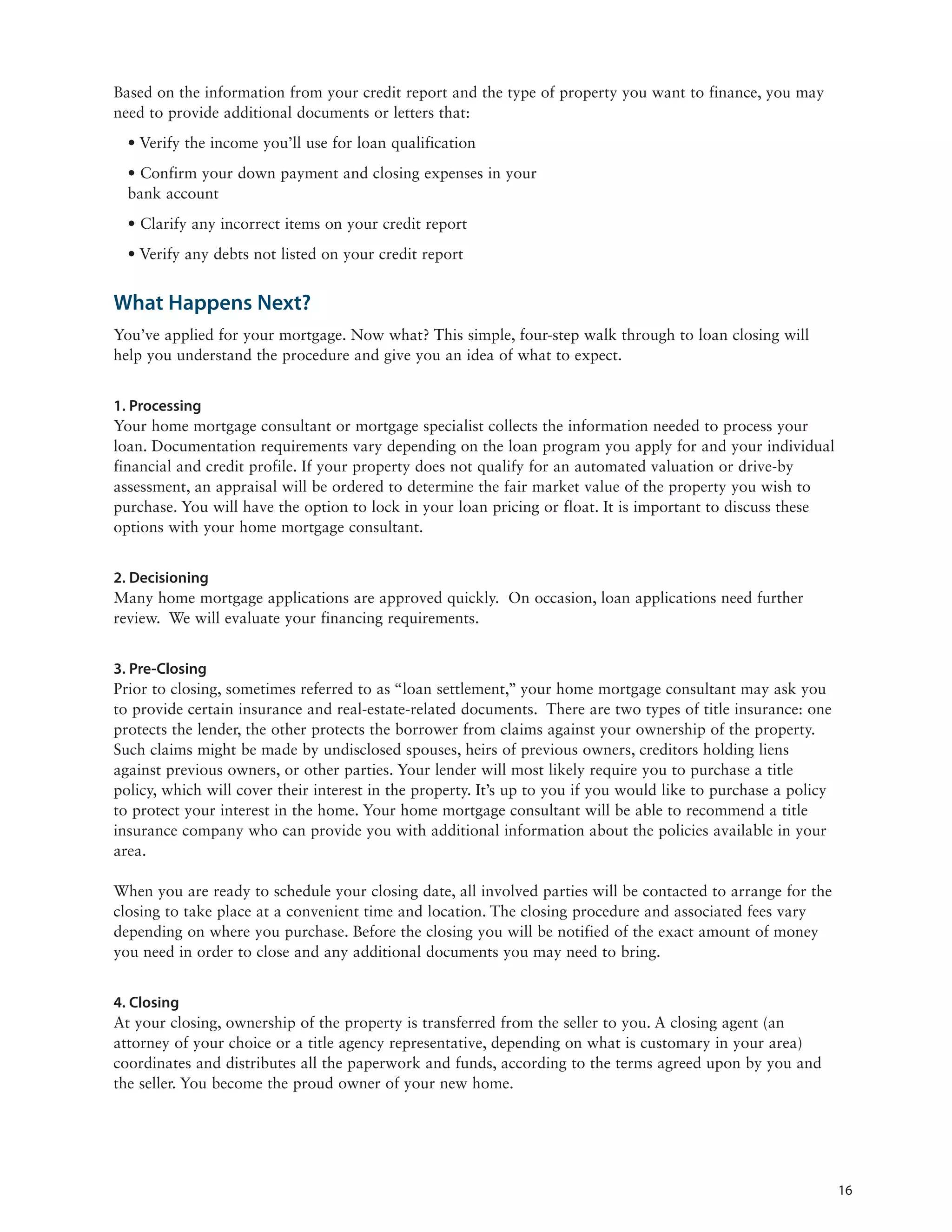 Based on the information from your credit report and the type of property you want to finance, you may
need to provide additional documents or letters that:
  • Verify the income you’ll use for loan qualification
  • Confirm your down payment and closing expenses in your
  bank account
  • Clarify any incorrect items on your credit report
  • Verify any debts not listed on your credit report


What Happens Next?
You’ve applied for your mortgage. Now what? This simple, four-step walk through to loan closing will
help you understand the procedure and give you an idea of what to expect.


1. Processing
Your home mortgage consultant or mortgage specialist collects the information needed to process your
loan. Documentation requirements vary depending on the loan program you apply for and your individual
financial and credit profile. If your property does not qualify for an automated valuation or drive-by
assessment, an appraisal will be ordered to determine the fair market value of the property you wish to
purchase. You will have the option to lock in your loan pricing or float. It is important to discuss these
options with your home mortgage consultant.


2. Decisioning
Many home mortgage applications are approved quickly. On occasion, loan applications need further
review. We will evaluate your financing requirements.


3. Pre-Closing
Prior to closing, sometimes referred to as “loan settlement,” your home mortgage consultant may ask you
to provide certain insurance and real-estate-related documents. There are two types of title insurance: one
protects the lender, the other protects the borrower from claims against your ownership of the property.
Such claims might be made by undisclosed spouses, heirs of previous owners, creditors holding liens
against previous owners, or other parties. Your lender will most likely require you to purchase a title
policy, which will cover their interest in the property. It’s up to you if you would like to purchase a policy
to protect your interest in the home. Your home mortgage consultant will be able to recommend a title
insurance company who can provide you with additional information about the policies available in your
area.

When you are ready to schedule your closing date, all involved parties will be contacted to arrange for the
closing to take place at a convenient time and location. The closing procedure and associated fees vary
depending on where you purchase. Before the closing you will be notified of the exact amount of money
you need in order to close and any additional documents you may need to bring.


4. Closing
At your closing, ownership of the property is transferred from the seller to you. A closing agent (an
attorney of your choice or a title agency representative, depending on what is customary in your area)
coordinates and distributes all the paperwork and funds, according to the terms agreed upon by you and
the seller. You become the proud owner of your new home.




                                                                                                                 16
 