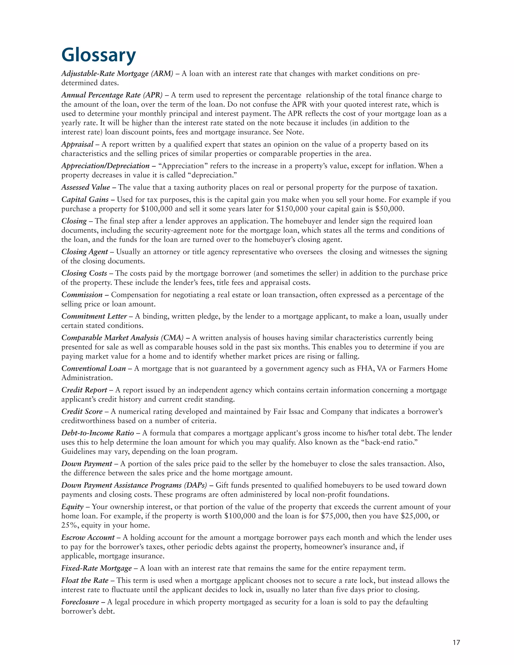 Glossary
Adjustable-Rate Mortgage (ARM) – A loan with an interest rate that changes with market conditions on pre-
determined dates.
Annual Percentage Rate (APR) – A term used to represent the percentage relationship of the total finance charge to
the amount of the loan, over the term of the loan. Do not confuse the APR with your quoted interest rate, which is
used to determine your monthly principal and interest payment. The APR reflects the cost of your mortgage loan as a
yearly rate. It will be higher than the interest rate stated on the note because it includes (in addition to the
interest rate) loan discount points, fees and mortgage insurance. See Note.
Appraisal – A report written by a qualified expert that states an opinion on the value of a property based on its
characteristics and the selling prices of similar properties or comparable properties in the area.
Appreciation/Depreciation – “Appreciation” refers to the increase in a property’s value, except for inflation. When a
property decreases in value it is called “depreciation.”
Assessed Value – The value that a taxing authority places on real or personal property for the purpose of taxation.
Capital Gains – Used for tax purposes, this is the capital gain you make when you sell your home. For example if you
purchase a property for $100,000 and sell it some years later for $150,000 your capital gain is $50,000.
Closing – The final step after a lender approves an application. The homebuyer and lender sign the required loan
documents, including the security-agreement note for the mortgage loan, which states all the terms and conditions of
the loan, and the funds for the loan are turned over to the homebuyer’s closing agent.
Closing Agent – Usually an attorney or title agency representative who oversees the closing and witnesses the signing
of the closing documents.
Closing Costs – The costs paid by the mortgage borrower (and sometimes the seller) in addition to the purchase price
of the property. These include the lender’s fees, title fees and appraisal costs.
Commission – Compensation for negotiating a real estate or loan transaction, often expressed as a percentage of the
selling price or loan amount.
Commitment Letter – A binding, written pledge, by the lender to a mortgage applicant, to make a loan, usually under
certain stated conditions.
Comparable Market Analysis (CMA) – A written analysis of houses having similar characteristics currently being
presented for sale as well as comparable houses sold in the past six months. This enables you to determine if you are
paying market value for a home and to identify whether market prices are rising or falling.
Conventional Loan – A mortgage that is not guaranteed by a government agency such as FHA, VA or Farmers Home
Administration.
Credit Report – A report issued by an independent agency which contains certain information concerning a mortgage
applicant’s credit history and current credit standing.
Credit Score – A numerical rating developed and maintained by Fair Issac and Company that indicates a borrower’s
creditworthiness based on a number of criteria.
Debt-to-Income Ratio – A formula that compares a mortgage applicant's gross income to his/her total debt. The lender
uses this to help determine the loan amount for which you may qualify. Also known as the “back-end ratio.”
Guidelines may vary, depending on the loan program.
Down Payment – A portion of the sales price paid to the seller by the homebuyer to close the sales transaction. Also,
the difference between the sales price and the home mortgage amount.
Down Payment Assistance Programs (DAPs) – Gift funds presented to qualified homebuyers to be used toward down
payments and closing costs. These programs are often administered by local non-profit foundations.
Equity – Your ownership interest, or that portion of the value of the property that exceeds the current amount of your
home loan. For example, if the property is worth $100,000 and the loan is for $75,000, then you have $25,000, or
25%, equity in your home.
Escrow Account – A holding account for the amount a mortgage borrower pays each month and which the lender uses
to pay for the borrower’s taxes, other periodic debts against the property, homeowner’s insurance and, if
applicable, mortgage insurance.
Fixed-Rate Mortgage – A loan with an interest rate that remains the same for the entire repayment term.
Float the Rate – This term is used when a mortgage applicant chooses not to secure a rate lock, but instead allows the
interest rate to fluctuate until the applicant decides to lock in, usually no later than five days prior to closing.
Foreclosure – A legal procedure in which property mortgaged as security for a loan is sold to pay the defaulting
borrower’s debt.



                                                                                                                         17
 