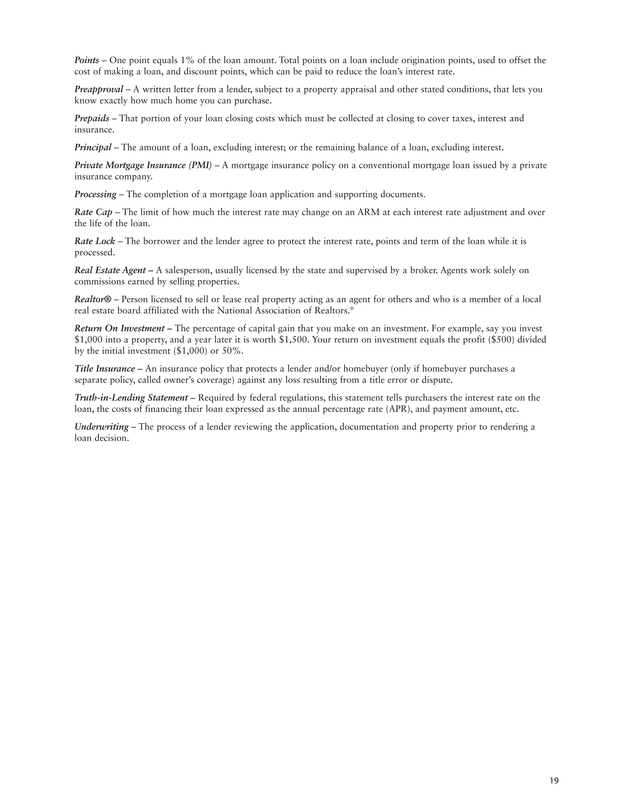 Points – One point equals 1% of the loan amount. Total points on a loan include origination points, used to offset the
cost of making a loan, and discount points, which can be paid to reduce the loan’s interest rate.
Preapproval – A written letter from a lender, subject to a property appraisal and other stated conditions, that lets you
know exactly how much home you can purchase.
Prepaids – That portion of your loan closing costs which must be collected at closing to cover taxes, interest and
insurance.
Principal – The amount of a loan, excluding interest; or the remaining balance of a loan, excluding interest.
Private Mortgage Insurance (PMI) – A mortgage insurance policy on a conventional mortgage loan issued by a private
insurance company.
Processing – The completion of a mortgage loan application and supporting documents.
Rate Cap – The limit of how much the interest rate may change on an ARM at each interest rate adjustment and over
the life of the loan.
Rate Lock – The borrower and the lender agree to protect the interest rate, points and term of the loan while it is
processed.
Real Estate Agent – A salesperson, usually licensed by the state and supervised by a broker. Agents work solely on
commissions earned by selling properties.
Realtor® – Person licensed to sell or lease real property acting as an agent for others and who is a member of a local
real estate board affiliated with the National Association of Realtors.®
Return On Investment – The percentage of capital gain that you make on an investment. For example, say you invest
$1,000 into a property, and a year later it is worth $1,500. Your return on investment equals the profit ($500) divided
by the initial investment ($1,000) or 50%.
Title Insurance – An insurance policy that protects a lender and/or homebuyer (only if homebuyer purchases a
separate policy, called owner’s coverage) against any loss resulting from a title error or dispute.
Truth-in-Lending Statement – Required by federal regulations, this statement tells purchasers the interest rate on the
loan, the costs of financing their loan expressed as the annual percentage rate (APR), and payment amount, etc.
Underwriting – The process of a lender reviewing the application, documentation and property prior to rendering a
loan decision.




                                                                                                                           19
 