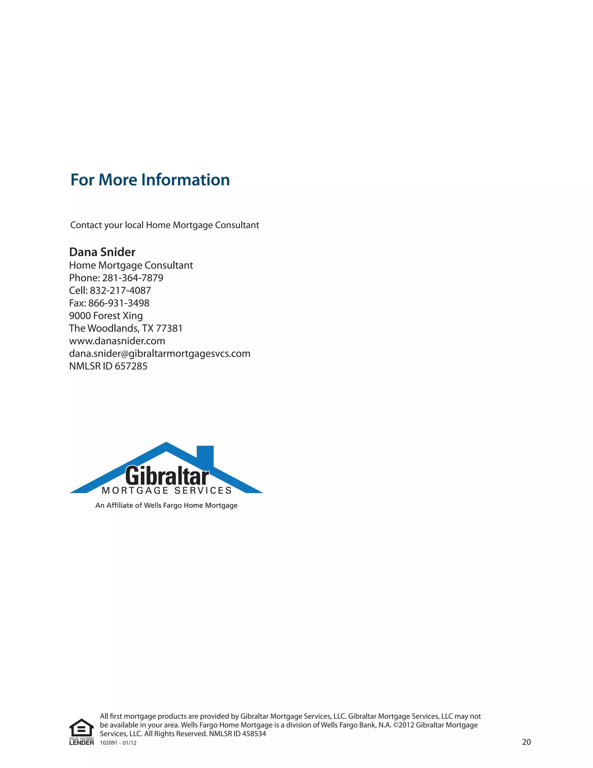 For More Information

Contact your local Home Mortgage Consultant

Dana Snider
Home Mortgage Consultant
Phone: 281-364-7879
Cell: 832-217-4087
Fax: 866-931-3498
9000 Forest Xing
The Woodlands, TX 77381
www.danasnider.com
dana.snider@gibraltarmortgagesvcs.com
NMLSR ID 657285




      All ﬁrst mortgage products are provided by Gibraltar Mortgage Services, LLC. Gibraltar Mortgage Services, LLC may not
      be available in your area. Wells Fargo Home Mortgage is a division of Wells Fargo Bank, N.A. ©2012 Gibraltar Mortgage
      Services, LLC. All Rights Reserved. NMLSR ID 458534
      102091 - 01/12                                                                                                          20
 