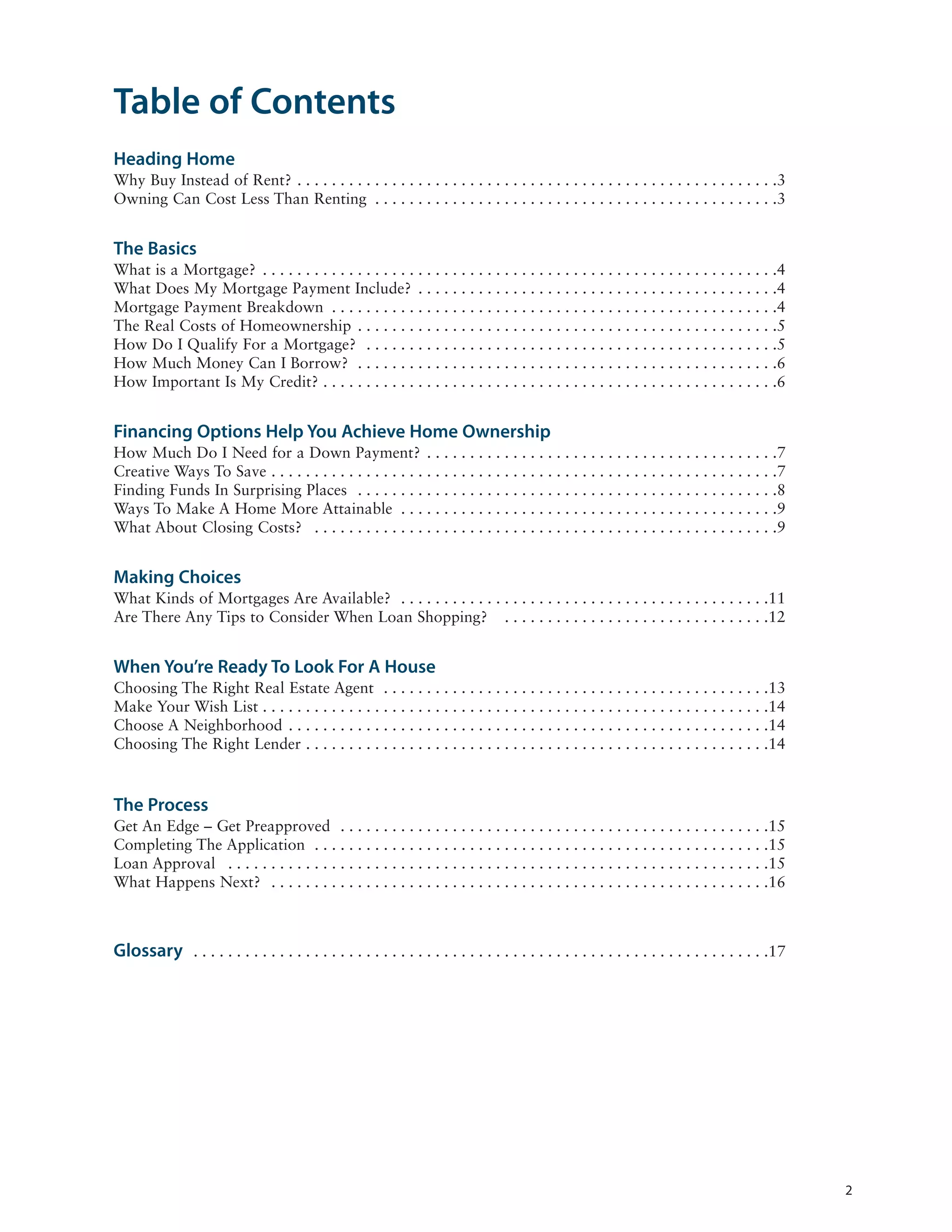 Table of Contents
Heading Home
Why Buy Instead of Rent? . . . . . . . . . . . . . . . . . . . . . . . . . . . . . . . . . . . . . . . . . . . . . . . . . . . . . . . .3
Owning Can Cost Less Than Renting . . . . . . . . . . . . . . . . . . . . . . . . . . . . . . . . . . . . . . . . . . . . . . .3


The Basics
What is a Mortgage? . . . . . . . . . . . . . . . . . . . . . . . . . . . . . . . . . . . . . . . . . . . . . . . . . . . . . . . . . . . .4
What Does My Mortgage Payment Include? . . . . . . . . . . . . . . . . . . . . . . . . . . . . . . . . . . . . . . . . . .4
Mortgage Payment Breakdown . . . . . . . . . . . . . . . . . . . . . . . . . . . . . . . . . . . . . . . . . . . . . . . . . . . .4
The Real Costs of Homeownership . . . . . . . . . . . . . . . . . . . . . . . . . . . . . . . . . . . . . . . . . . . . . . . . .5
How Do I Qualify For a Mortgage? . . . . . . . . . . . . . . . . . . . . . . . . . . . . . . . . . . . . . . . . . . . . . . . .5
How Much Money Can I Borrow? . . . . . . . . . . . . . . . . . . . . . . . . . . . . . . . . . . . . . . . . . . . . . . . . .6
How Important Is My Credit? . . . . . . . . . . . . . . . . . . . . . . . . . . . . . . . . . . . . . . . . . . . . . . . . . . . . .6


Financing Options Help You Achieve Home Ownership
How Much Do I Need for a Down Payment? . . . . . . . . . . . . . . . . . . . . . . . . . . . . . . . . . . . . . . . . .7
Creative Ways To Save . . . . . . . . . . . . . . . . . . . . . . . . . . . . . . . . . . . . . . . . . . . . . . . . . . . . . . . . . . .7
Finding Funds In Surprising Places . . . . . . . . . . . . . . . . . . . . . . . . . . . . . . . . . . . . . . . . . . . . . . . . .8
Ways To Make A Home More Attainable . . . . . . . . . . . . . . . . . . . . . . . . . . . . . . . . . . . . . . . . . . . .9
What About Closing Costs? . . . . . . . . . . . . . . . . . . . . . . . . . . . . . . . . . . . . . . . . . . . . . . . . . . . . . .9


Making Choices
What Kinds of Mortgages Are Available? . . . . . . . . . . . . . . . . . . . . . . . . . . . . . . . . . . . . . . . . . . .11
Are There Any Tips to Consider When Loan Shopping? . . . . . . . . . . . . . . . . . . . . . . . . . . . . . . .12


When You’re Ready To Look For A House
Choosing The Right Real Estate Agent . . . . . . . . . . . . . . . . . . . . . . . . . . . . . . . . . . . . . . . . . . . . .13
Make Your Wish List . . . . . . . . . . . . . . . . . . . . . . . . . . . . . . . . . . . . . . . . . . . . . . . . . . . . . . . . . . .14
Choose A Neighborhood . . . . . . . . . . . . . . . . . . . . . . . . . . . . . . . . . . . . . . . . . . . . . . . . . . . . . . . .14
Choosing The Right Lender . . . . . . . . . . . . . . . . . . . . . . . . . . . . . . . . . . . . . . . . . . . . . . . . . . . . . .14


The Process
Get An Edge – Get Preapproved . . . . . . . . . . . . . . . . . . . . . . . . . . . . . . . . . . . . . . . . . . . . . . . . . .15
Completing The Application . . . . . . . . . . . . . . . . . . . . . . . . . . . . . . . . . . . . . . . . . . . . . . . . . . . . .15
Loan Approval . . . . . . . . . . . . . . . . . . . . . . . . . . . . . . . . . . . . . . . . . . . . . . . . . . . . . . . . . . . . . . .15
What Happens Next? . . . . . . . . . . . . . . . . . . . . . . . . . . . . . . . . . . . . . . . . . . . . . . . . . . . . . . . . . .16



Glossary . . . . . . . . . . . . . . . . . . . . . . . . . . . . . . . . . . . . . . . . . . . . . . . . . . . . . . . . . . . . . . . . . . .17




                                                                                                                                                   2
 
