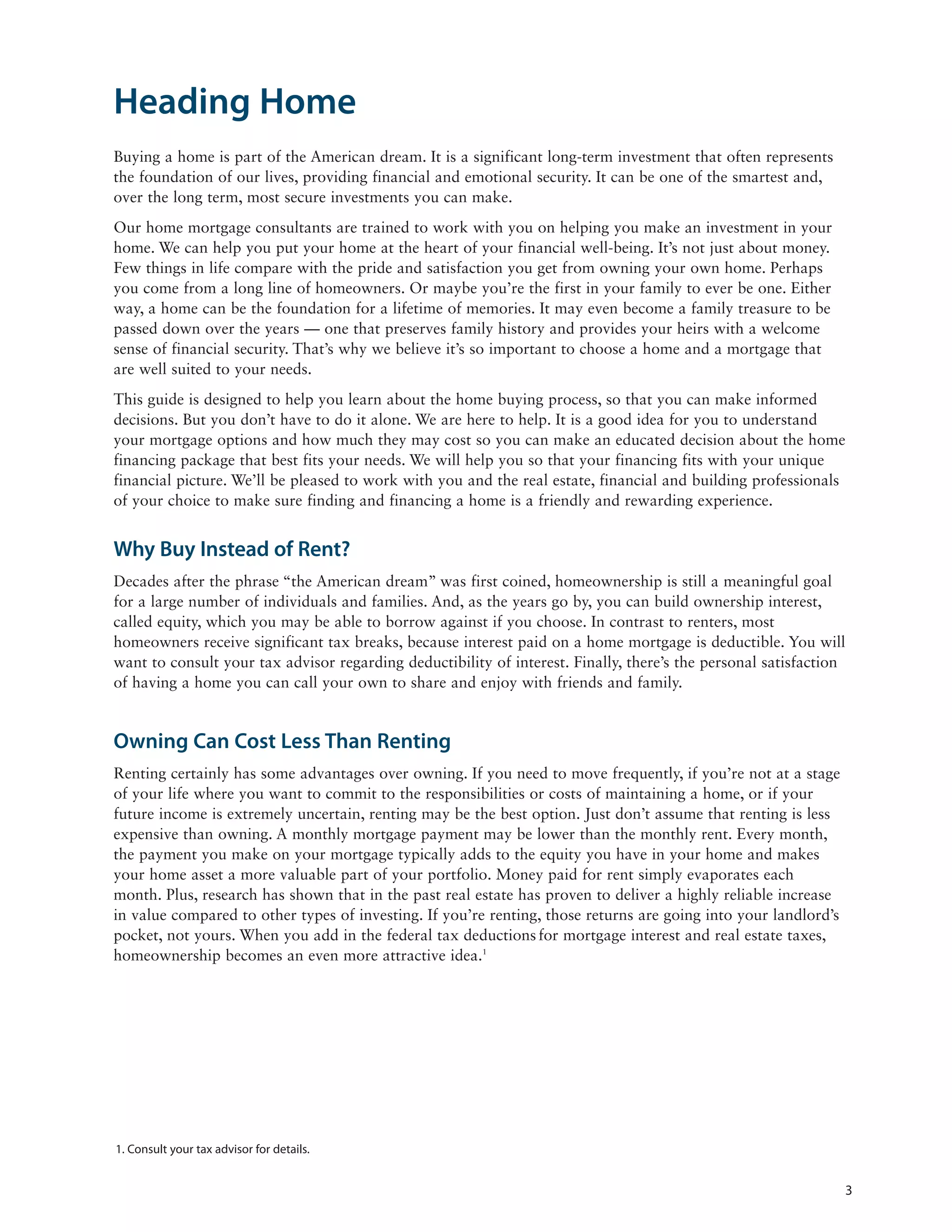Heading Home
Buying a home is part of the American dream. It is a significant long-term investment that often represents
the foundation of our lives, providing financial and emotional security. It can be one of the smartest and,
over the long term, most secure investments you can make.
Our home mortgage consultants are trained to work with you on helping you make an investment in your
home. We can help you put your home at the heart of your financial well-being. It’s not just about money.
Few things in life compare with the pride and satisfaction you get from owning your own home. Perhaps
you come from a long line of homeowners. Or maybe you’re the first in your family to ever be one. Either
way, a home can be the foundation for a lifetime of memories. It may even become a family treasure to be
passed down over the years — one that preserves family history and provides your heirs with a welcome
sense of financial security. That’s why we believe it’s so important to choose a home and a mortgage that
are well suited to your needs.
This guide is designed to help you learn about the home buying process, so that you can make informed
decisions. But you don’t have to do it alone. We are here to help. It is a good idea for you to understand
your mortgage options and how much they may cost so you can make an educated decision about the home
financing package that best fits your needs. We will help you so that your financing fits with your unique
financial picture. We’ll be pleased to work with you and the real estate, financial and building professionals
of your choice to make sure finding and financing a home is a friendly and rewarding experience.


Why Buy Instead of Rent?
Decades after the phrase “the American dream” was first coined, homeownership is still a meaningful goal
for a large number of individuals and families. And, as the years go by, you can build ownership interest,
called equity, which you may be able to borrow against if you choose. In contrast to renters, most
homeowners receive significant tax breaks, because interest paid on a home mortgage is deductible. You will
want to consult your tax advisor regarding deductibility of interest. Finally, there’s the personal satisfaction
of having a home you can call your own to share and enjoy with friends and family.


Owning Can Cost Less Than Renting
Renting certainly has some advantages over owning. If you need to move frequently, if you’re not at a stage
of your life where you want to commit to the responsibilities or costs of maintaining a home, or if your
future income is extremely uncertain, renting may be the best option. Just don’t assume that renting is less
expensive than owning. A monthly mortgage payment may be lower than the monthly rent. Every month,
the payment you make on your mortgage typically adds to the equity you have in your home and makes
your home asset a more valuable part of your portfolio. Money paid for rent simply evaporates each
month. Plus, research has shown that in the past real estate has proven to deliver a highly reliable increase
in value compared to other types of investing. If you’re renting, those returns are going into your landlord’s
pocket, not yours. When you add in the federal tax deductions for mortgage interest and real estate taxes,
homeownership becomes an even more attractive idea.1




1. Consult your tax advisor for details.


                                                                                                                 3
 