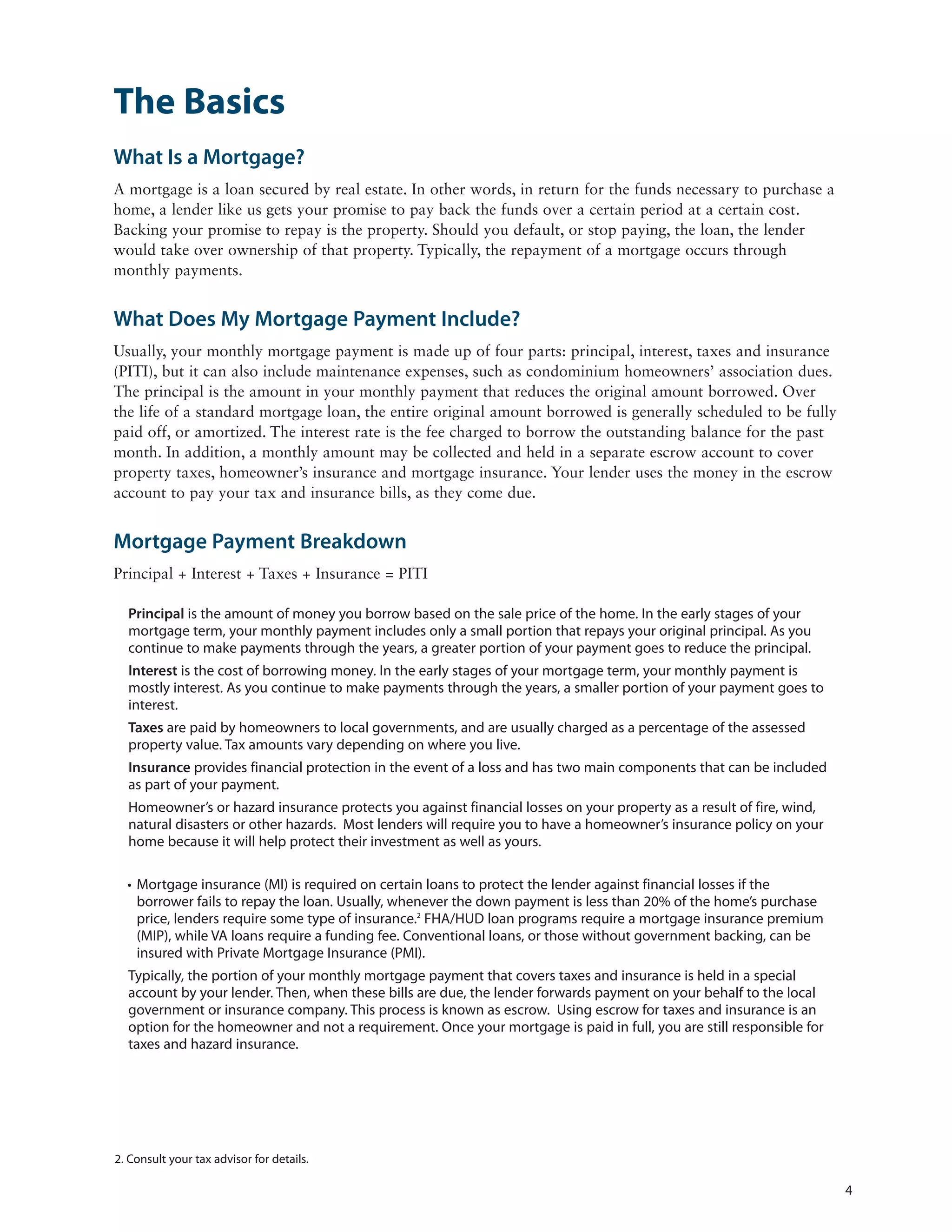The Basics
What Is a Mortgage?
A mortgage is a loan secured by real estate. In other words, in return for the funds necessary to purchase a
home, a lender like us gets your promise to pay back the funds over a certain period at a certain cost.
Backing your promise to repay is the property. Should you default, or stop paying, the loan, the lender
would take over ownership of that property. Typically, the repayment of a mortgage occurs through
monthly payments.


What Does My Mortgage Payment Include?
Usually, your monthly mortgage payment is made up of four parts: principal, interest, taxes and insurance
(PITI), but it can also include maintenance expenses, such as condominium homeowners’ association dues.
The principal is the amount in your monthly payment that reduces the original amount borrowed. Over
the life of a standard mortgage loan, the entire original amount borrowed is generally scheduled to be fully
paid off, or amortized. The interest rate is the fee charged to borrow the outstanding balance for the past
month. In addition, a monthly amount may be collected and held in a separate escrow account to cover
property taxes, homeowner’s insurance and mortgage insurance. Your lender uses the money in the escrow
account to pay your tax and insurance bills, as they come due.


Mortgage Payment Breakdown
Principal + Interest + Taxes + Insurance = PITI

  Principal is the amount of money you borrow based on the sale price of the home. In the early stages of your
  mortgage term, your monthly payment includes only a small portion that repays your original principal. As you
  continue to make payments through the years, a greater portion of your payment goes to reduce the principal.
  Interest is the cost of borrowing money. In the early stages of your mortgage term, your monthly payment is
  mostly interest. As you continue to make payments through the years, a smaller portion of your payment goes to
  interest.
  Taxes are paid by homeowners to local governments, and are usually charged as a percentage of the assessed
  property value. Tax amounts vary depending on where you live.
  Insurance provides financial protection in the event of a loss and has two main components that can be included
  as part of your payment.
  Homeowner’s or hazard insurance protects you against financial losses on your property as a result of fire, wind,
  natural disasters or other hazards. Most lenders will require you to have a homeowner’s insurance policy on your
  home because it will help protect their investment as well as yours.

  • Mortgage insurance (MI) is required on certain loans to protect the lender against financial losses if the
    borrower fails to repay the loan. Usually, whenever the down payment is less than 20% of the home’s purchase
    price, lenders require some type of insurance.2 FHA/HUD loan programs require a mortgage insurance premium
    (MIP), while VA loans require a funding fee. Conventional loans, or those without government backing, can be
    insured with Private Mortgage Insurance (PMI).
  Typically, the portion of your monthly mortgage payment that covers taxes and insurance is held in a special
  account by your lender. Then, when these bills are due, the lender forwards payment on your behalf to the local
  government or insurance company. This process is known as escrow. Using escrow for taxes and insurance is an
  option for the homeowner and not a requirement. Once your mortgage is paid in full, you are still responsible for
  taxes and hazard insurance.




2. Consult your tax advisor for details.

                                                                                                                      4
 