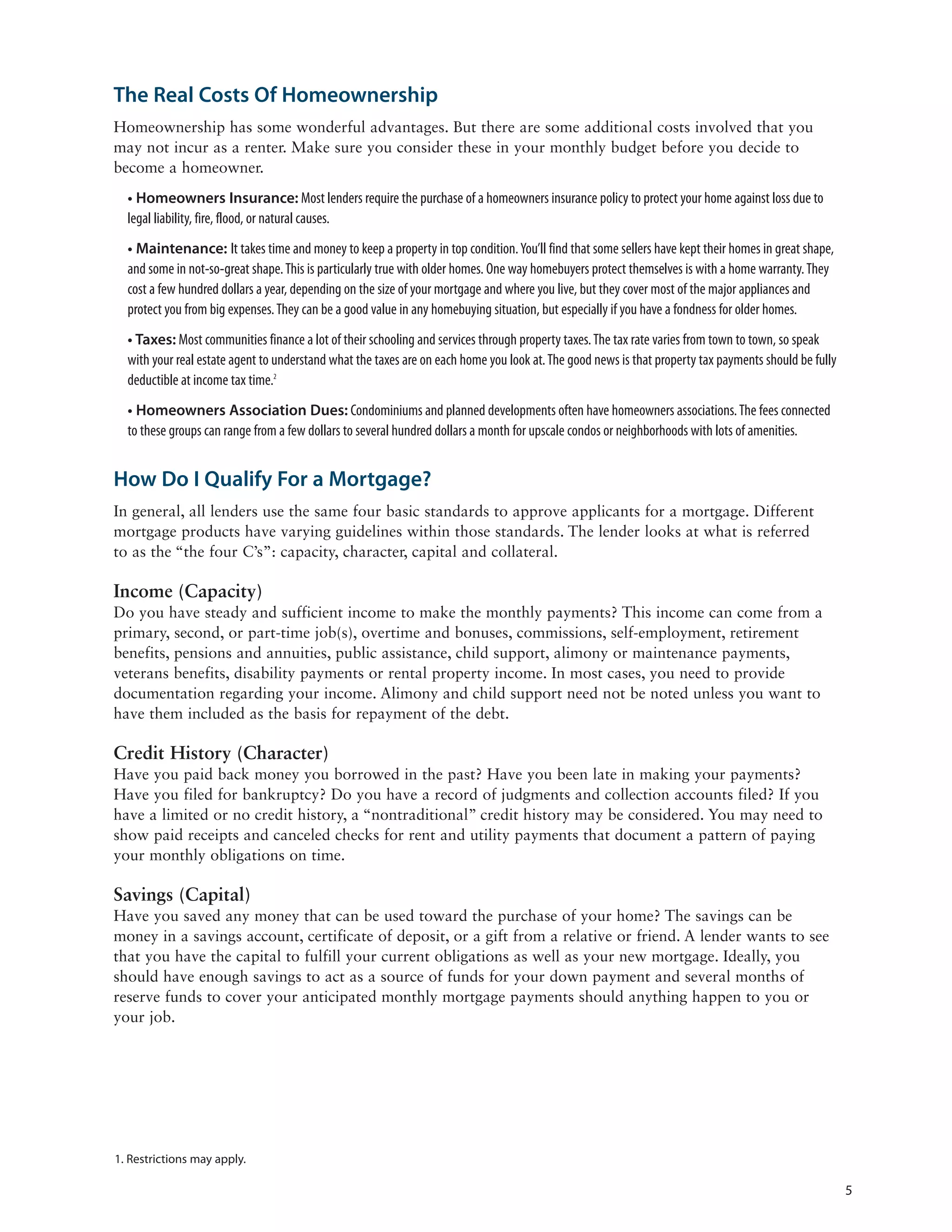 The Real Costs Of Homeownership
Homeownership has some wonderful advantages. But there are some additional costs involved that you
may not incur as a renter. Make sure you consider these in your monthly budget before you decide to
become a homeowner.
  • Homeowners Insurance: Most lenders require the purchase of a homeowners insurance policy to protect your home against loss due to
  legal liability, fire, flood, or natural causes.
  • Maintenance: It takes time and money to keep a property in top condition. You’ll find that some sellers have kept their homes in great shape,
  and some in not-so-great shape. This is particularly true with older homes. One way homebuyers protect themselves is with a home warranty. They
  cost a few hundred dollars a year, depending on the size of your mortgage and where you live, but they cover most of the major appliances and
  protect you from big expenses. They can be a good value in any homebuying situation, but especially if you have a fondness for older homes.
  • Taxes: Most communities finance a lot of their schooling and services through property taxes. The tax rate varies from town to town, so speak
  with your real estate agent to understand what the taxes are on each home you look at. The good news is that property tax payments should be fully
  deductible at income tax time.2
  • Homeowners Association Dues: Condominiums and planned developments often have homeowners associations. The fees connected
  to these groups can range from a few dollars to several hundred dollars a month for upscale condos or neighborhoods with lots of amenities.


How Do I Qualify For a Mortgage?
In general, all lenders use the same four basic standards to approve applicants for a mortgage. Different
mortgage products have varying guidelines within those standards. The lender looks at what is referred
to as the “the four C’s”: capacity, character, capital and collateral.

Income (Capacity)
Do you have steady and sufficient income to make the monthly payments? This income can come from a
primary, second, or part-time job(s), overtime and bonuses, commissions, self-employment, retirement
benefits, pensions and annuities, public assistance, child support, alimony or maintenance payments,
veterans benefits, disability payments or rental property income. In most cases, you need to provide
documentation regarding your income. Alimony and child support need not be noted unless you want to
have them included as the basis for repayment of the debt.

Credit History (Character)
Have you paid back money you borrowed in the past? Have you been late in making your payments?
Have you filed for bankruptcy? Do you have a record of judgments and collection accounts filed? If you
have a limited or no credit history, a “nontraditional” credit history may be considered. You may need to
show paid receipts and canceled checks for rent and utility payments that document a pattern of paying
your monthly obligations on time.

Savings (Capital)
Have you saved any money that can be used toward the purchase of your home? The savings can be
money in a savings account, certificate of deposit, or a gift from a relative or friend. A lender wants to see
that you have the capital to fulfill your current obligations as well as your new mortgage. Ideally, you
should have enough savings to act as a source of funds for your down payment and several months of
reserve funds to cover your anticipated monthly mortgage payments should anything happen to you or
your job.




1. Restrictions may apply.

                                                                                                                                                       5
 
