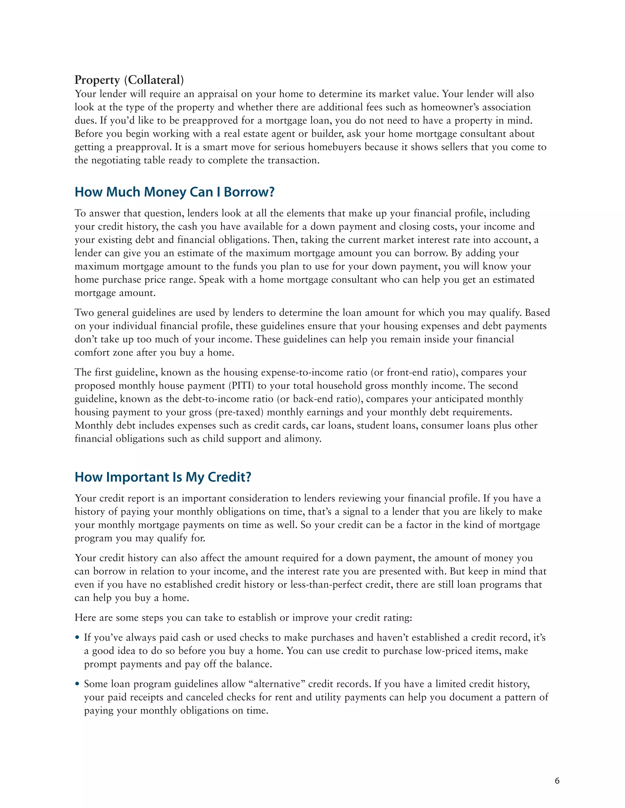 Property (Collateral)
Your lender will require an appraisal on your home to determine its market value. Your lender will also
look at the type of the property and whether there are additional fees such as homeowner’s association
dues. If you’d like to be preapproved for a mortgage loan, you do not need to have a property in mind.
Before you begin working with a real estate agent or builder, ask your home mortgage consultant about
getting a preapproval. It is a smart move for serious homebuyers because it shows sellers that you come to
the negotiating table ready to complete the transaction.


How Much Money Can I Borrow?
To answer that question, lenders look at all the elements that make up your financial profile, including
your credit history, the cash you have available for a down payment and closing costs, your income and
your existing debt and financial obligations. Then, taking the current market interest rate into account, a
lender can give you an estimate of the maximum mortgage amount you can borrow. By adding your
maximum mortgage amount to the funds you plan to use for your down payment, you will know your
home purchase price range. Speak with a home mortgage consultant who can help you get an estimated
mortgage amount.
Two general guidelines are used by lenders to determine the loan amount for which you may qualify. Based
on your individual financial profile, these guidelines ensure that your housing expenses and debt payments
don’t take up too much of your income. These guidelines can help you remain inside your financial
comfort zone after you buy a home.
The first guideline, known as the housing expense-to-income ratio (or front-end ratio), compares your
proposed monthly house payment (PITI) to your total household gross monthly income. The second
guideline, known as the debt-to-income ratio (or back-end ratio), compares your anticipated monthly
housing payment to your gross (pre-taxed) monthly earnings and your monthly debt requirements.
Monthly debt includes expenses such as credit cards, car loans, student loans, consumer loans plus other
financial obligations such as child support and alimony.


How Important Is My Credit?
Your credit report is an important consideration to lenders reviewing your financial profile. If you have a
history of paying your monthly obligations on time, that’s a signal to a lender that you are likely to make
your monthly mortgage payments on time as well. So your credit can be a factor in the kind of mortgage
program you may qualify for.
Your credit history can also affect the amount required for a down payment, the amount of money you
can borrow in relation to your income, and the interest rate you are presented with. But keep in mind that
even if you have no established credit history or less-than-perfect credit, there are still loan programs that
can help you buy a home.
Here are some steps you can take to establish or improve your credit rating:
• If you’ve always paid cash or used checks to make purchases and haven’t established a credit record, it’s
  a good idea to do so before you buy a home. You can use credit to purchase low-priced items, make
  prompt payments and pay off the balance.
• Some loan program guidelines allow “alternative” credit records. If you have a limited credit history,
  your paid receipts and canceled checks for rent and utility payments can help you document a pattern of
  paying your monthly obligations on time.




                                                                                                                 6
 