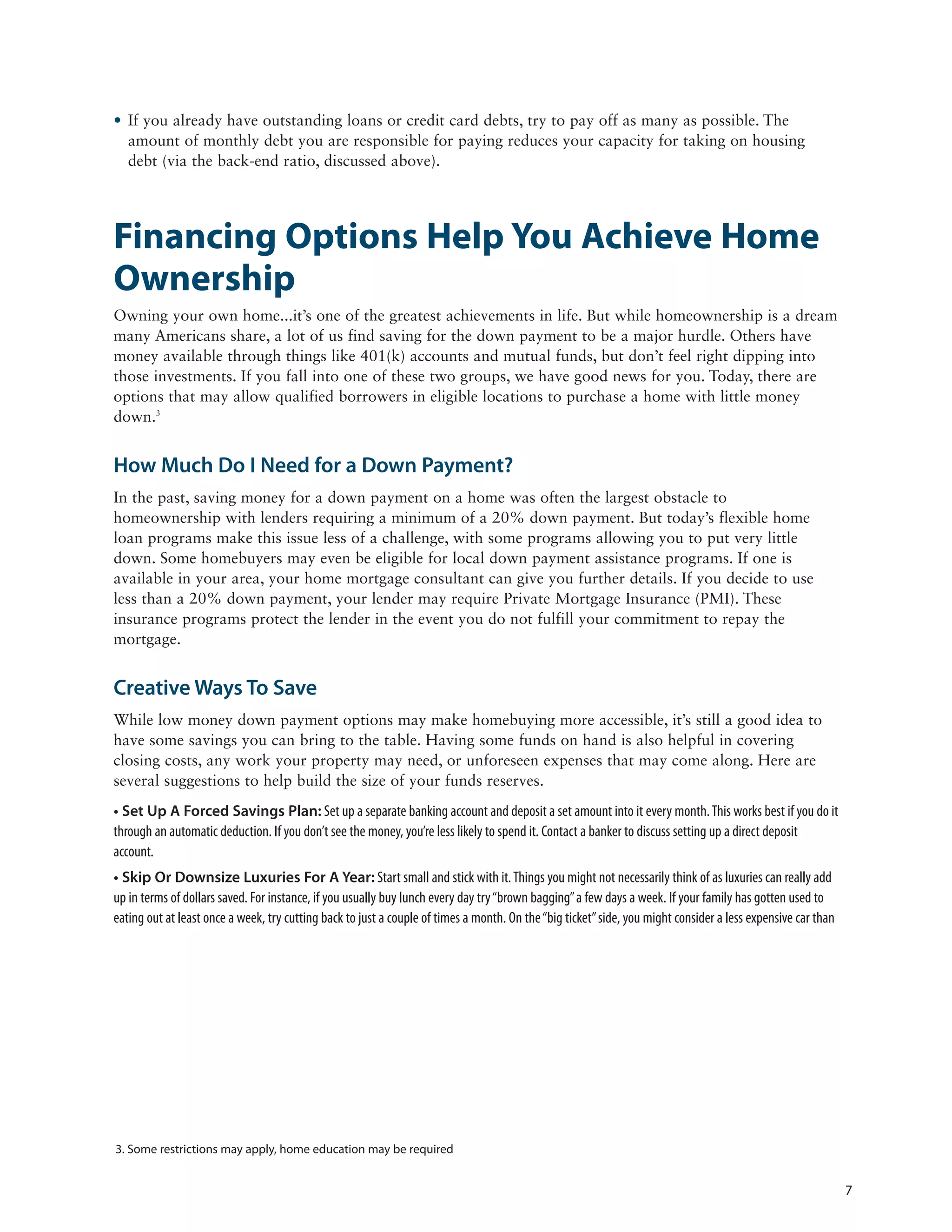 • If you already have outstanding loans or credit card debts, try to pay off as many as possible. The
  amount of monthly debt you are responsible for paying reduces your capacity for taking on housing
  debt (via the back-end ratio, discussed above).




Financing Options Help You Achieve Home
Ownership
Owning your own home...it’s one of the greatest achievements in life. But while homeownership is a dream
many Americans share, a lot of us find saving for the down payment to be a major hurdle. Others have
money available through things like 401(k) accounts and mutual funds, but don’t feel right dipping into
those investments. If you fall into one of these two groups, we have good news for you. Today, there are
options that may allow qualified borrowers in eligible locations to purchase a home with little money
down.3


How Much Do I Need for a Down Payment?
In the past, saving money for a down payment on a home was often the largest obstacle to
homeownership with lenders requiring a minimum of a 20% down payment. But today’s flexible home
loan programs make this issue less of a challenge, with some programs allowing you to put very little
down. Some homebuyers may even be eligible for local down payment assistance programs. If one is
available in your area, your home mortgage consultant can give you further details. If you decide to use
less than a 20% down payment, your lender may require Private Mortgage Insurance (PMI). These
insurance programs protect the lender in the event you do not fulfill your commitment to repay the
mortgage.


Creative Ways To Save
While low money down payment options may make homebuying more accessible, it’s still a good idea to
have some savings you can bring to the table. Having some funds on hand is also helpful in covering
closing costs, any work your property may need, or unforeseen expenses that may come along. Here are
several suggestions to help build the size of your funds reserves.
• Set Up A Forced Savings Plan: Set up a separate banking account and deposit a set amount into it every month. This works best if you do it
through an automatic deduction. If you don’t see the money, you’re less likely to spend it. Contact a banker to discuss setting up a direct deposit
account.
• Skip Or Downsize Luxuries For A Year: Start small and stick with it. Things you might not necessarily think of as luxuries can really add
up in terms of dollars saved. For instance, if you usually buy lunch every day try “brown bagging” a few days a week. If your family has gotten used to
eating out at least once a week, try cutting back to just a couple of times a month. On the “big ticket” side, you might consider a less expensive car than




3. Some restrictions may apply, home education may be required


                                                                                                                                                              7
 