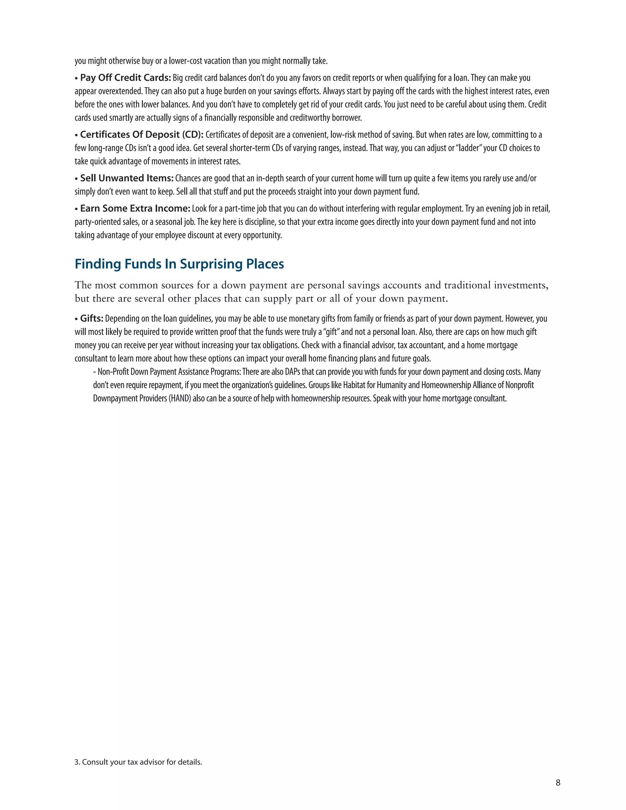 you might otherwise buy or a lower-cost vacation than you might normally take.
• Pay Off Credit Cards: Big credit card balances don’t do you any favors on credit reports or when qualifying for a loan. They can make you
appear overextended. They can also put a huge burden on your savings efforts. Always start by paying off the cards with the highest interest rates, even
before the ones with lower balances. And you don’t have to completely get rid of your credit cards. You just need to be careful about using them. Credit
cards used smartly are actually signs of a financially responsible and creditworthy borrower.
• Certificates Of Deposit (CD): Certificates of deposit are a convenient, low-risk method of saving. But when rates are low, committing to a
few long-range CDs isn’t a good idea. Get several shorter-term CDs of varying ranges, instead. That way, you can adjust or “ladder” your CD choices to
take quick advantage of movements in interest rates.
• Sell Unwanted Items: Chances are good that an in-depth search of your current home will turn up quite a few items you rarely use and/or
simply don’t even want to keep. Sell all that stuff and put the proceeds straight into your down payment fund.
• Earn Some Extra Income: Look for a part-time job that you can do without interfering with regular employment. Try an evening job in retail,
party-oriented sales, or a seasonal job. The key here is discipline, so that your extra income goes directly into your down payment fund and not into
taking advantage of your employee discount at every opportunity.

Finding Funds In Surprising Places
The most common sources for a down payment are personal savings accounts and traditional investments,
but there are several other places that can supply part or all of your down payment.
• Gifts: Depending on the loan guidelines, you may be able to use monetary gifts from family or friends as part of your down payment. However, you
will most likely be required to provide written proof that the funds were truly a “gift” and not a personal loan. Also, there are caps on how much gift
money you can receive per year without increasing your tax obligations. Check with a financial advisor, tax accountant, and a home mortgage
consultant to learn more about how these options can impact your overall home financing plans and future goals.
      - Non-Profit Down Payment Assistance Programs: There are also DAPs that can provide you with funds for your down payment and closing costs. Many
      don’t even require repayment, if you meet the organization’s guidelines. Groups like Habitat for Humanity and Homeownership Alliance of Nonprofit
      Downpayment Providers (HAND) also can be a source of help with homeownership resources. Speak with your home mortgage consultant.




3. Consult your tax advisor for details.

                                                                                                                                                           8
 