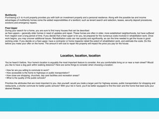 Multifamily 
Purchasing a 2- to 4-unit property provides you with both an investment property and a personal residence. Along with the possible tax and income
advantages of multifamily homes come the added responsibilities of a landlord, such as tenant search and selection, leases, security deposit procedures,
evictions and emergency repairs.
Fixer-Upper 
During your search for a home, you are sure to ﬁnd many houses that can be described 
as ﬁxer-uppers – generally older homes in need of updates and repair. These homes are often in older, more established neighborhoods, but have suffered
from neglect over a long period of time. If you decide that a ﬁxer-upper is for you, be prepared for the numerous costs involved in rehabilitation work. Once
work begins, you may uncover additional issues. Rehabilitation costs can rise quickly and signiﬁcantly, as can the time needed to get the house in good
working order. If you decide on a ﬁxer-upper, have a contractor or home inspector detail the extent of rehabilitation work, and estimate the costs. Do this
before you make your offer on the home. The amount it will cost to repair the property will impact the price you pay for the house.
!
Location, location, location 
You’ve heard it before. Your home’s location is arguably the most important feature to consider. Are you comfortable living on or near a main street? Would
you like to have a dog park within walking distance? Here are some things to consider when choosing a location: 
• How far are you willing to commute to work?
• How accessible is the home to highways or public transportation?
• How close are shopping, churches, day care facilities and recreation areas?
• What is the quality of the public schools? 
Prioritize the attributes that are most important to you. Ask yourself, would you trade a larger yard for highway access, public transportation for shopping and
restaurants, a shorter commute for better public schools? With your list in hand, you’ll be better equipped to ﬁnd the town and the home that best suits your
desired lifestyle.
 