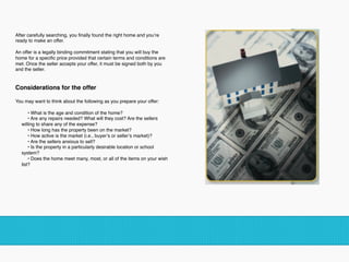 After carefully searching, you ﬁnally found the right home and you’re
ready to make an offer. 
An offer is a legally binding commitment stating that you will buy the
home for a speciﬁc price provided that certain terms and conditions are
met. Once the seller accepts your offer, it must be signed both by you
and the seller.
Considerations for the offer 
You may want to think about the following as you prepare your offer: 
• What is the age and condition of the home?
• Are any repairs needed? What will they cost? Are the sellers
willing to share any of the expense?
• How long has the property been on the market?
• How active is the market (i.e., buyer’s or seller’s market)?
• Are the sellers anxious to sell?
• Is the property in a particularly desirable location or school
system?
• Does the home meet many, most, or all of the items on your wish
list? 
 
