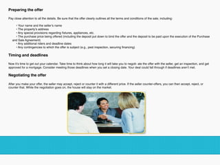 Preparing the offer 
Pay close attention to all the details. Be sure that the offer clearly outlines all the terms and conditions of the sale, including: 
• Your name and the seller’s name
• The property’s address
• Any special provisions regarding ﬁxtures, appliances, etc.
• The purchase price being offered (including the deposit put down to bind the offer and the deposit to be paid upon the execution of the Purchase
and Sale Agreement)
• Any additional riders and deadline dates
• Any contingencies to which the offer is subject (e.g., pest inspection, securing ﬁnancing)
Timing and deadlines 
Now it’s time to get out your calendar. Take time to think about how long it will take you to negoti- ate the offer with the seller, get an inspection, and get
approved for a mortgage. Consider meeting those deadlines when you set a closing date. Your deal could fall through if deadlines aren’t met. 
Negotiating the offer 
After you make your offer, the seller may accept, reject or counter it with a different price. If the seller counter-offers, you can then accept, reject, or
counter that. While the negotiation goes on, the house will stay on the market.
!
 