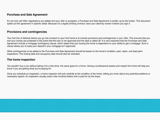 Purchase and Sale Agreement  
It’s not over yet! After negotiations are settled and your offer is accepted, a Purchase and Sale Agreement is written up by the broker. This document
spells out the agreement in speciﬁc detail. Because it’s a legally binding contract, have your attorney review it before you sign it.  
 
Provisions and contingencies  
Your ﬁrst line of defense before you go into contract on your ﬁrst home is to include provisions and contingencies in your offer. This ensures that you
and your money are protected in the event that the loan is not approved and the deal is called off. It is very important that the Purchase and Sale
Agreement include a mortgage contingency clause, which states that your buying the home is dependent on your ability to get a mortgage. Such a
clause allows you to keep your deposit if your mortgage isn’t approved.
 
Other contingencies to be added to the Purchase and Sale Agreement should be based on the home’s condition, pest, radon, and lead paint
inspections. The closing date and occupancy date should also be indicated.  
The home inspection  
You wouldn’t buy a car without taking it for a test drive, the same goes for a home. Having a professional assess and inspect the home will help you
know if you are getting what you’re paying for.
 
Once you schedule an inspection, a home inspector will look carefully at the condition of the home, letting you know about any potential problems or
necessary repairs. An inspection usually costs a few hundred dollars and is paid for by the buyer.
!
 