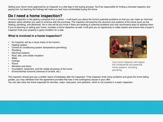 Getting your future home approved by an inspector is a vital step in the buying process. You’ll be responsible for ﬁnding a licensed inspector and
paying him, but learning the ﬁndings will make you feel more comfortable buying the home.
Do I need a home inspection?
A home inspection is like getting a physical from a doctor – it will teach you about the home’s potential problems so that you can make an informed
decision about whether you want to continue with the purchase. The inspector will examine the structure and systems of the home (such as the
heating, plumbing, and electrical). He or she will let you know if there are existing or potential problems and may recommend ways to address them.
If you’re planning on selling your home, consider a home inspection as well. It will give you an opportunity to make repairs and ensure that a buyer’s
inspector ﬁnds your property in good condition for a sale.
What is involved in a home inspection?
•  An inspector will do a visual check of the home’s:
•  Heating system
•  Central air conditioning system (temperature permitting)
•  Plumbing
•  Electrical systems
•  Roof, attic, and visible insulation
•  Walls
•  Ceilings
•  Floors
•  Windows and doors
•  Foundation, basement, and the visible structures of the home
•  Environmental concerns (removal of oil tank, etc.)
The inspector should give you a written report immediately after the inspection. If the inspector ﬁnds many problems and gives the home failing
grades, you may withdraw from the agreement provided that was in the contingency clause in your offer.
You can also have the home inspected for termites, radon, lead paint, and asbestos, which is not covered in a basic inspection.
!
Your home inspector will inspect
the fundamental and essential
home systems, including
plumbing. !
!
 
