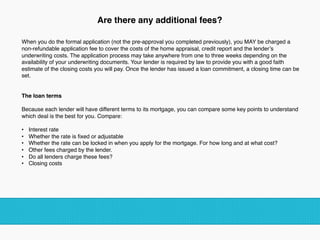 Are there any additional fees?
When you do the formal application (not the pre-approval you completed previously), you MAY be charged a
non-refundable application fee to cover the costs of the home appraisal, credit report and the lender’s
underwriting costs. The application process may take anywhere from one to three weeks depending on the
availability of your underwriting documents. Your lender is required by law to provide you with a good faith
estimate of the closing costs you will pay. Once the lender has issued a loan commitment, a closing time can be
set.
The loan terms  
Because each lender will have different terms to its mortgage, you can compare some key points to understand
which deal is the best for you. Compare:
•  Interest rate
•  Whether the rate is ﬁxed or adjustable
•  Whether the rate can be locked in when you apply for the mortgage. For how long and at what cost?
•  Other fees charged by the lender.
•  Do all lenders charge these fees?
•  Closing costs
!
 