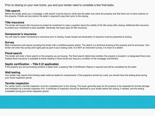 Prior to closing on your new home, you and your lender need to complete a few ﬁnal tasks.  
Title search
Before the lender gives you a mortgage, a title search must be done to verify that the seller truly owns the property and that there are no liens (claims) on
the property. If there are any claims, the seller is required to pay them prior to the closing.  
Title insurance
The lender will require title insurance to protect its investment in case a question about the validity of the title arises after closing. Additional title insurance
to protect your investment is also available. Generally, the buyer pays for title insurance.  
Homeowner’s insurance
You will need to obtain homeowner’s insurance prior to closing. A paid receipt and declaration of issuance must be presented at closing.  
Survey
Most transactions will require providing the lender with a certiﬁed property sketch. The sketch is a technical drawing of the property and its structures. Your
lender will order this survey and it gets paid as part of your closing costs. It is NOT an instrument survey, it is more of a sketch.
Flood search
The lender will order a ﬂood search on the property you are buying. The ﬂood search determines whether the property is located in a designated ﬂood zone.
Federal ﬂood insurance is available to those residing in ﬂood zones and may be a condition of the mortgage commitment.  
Septic certiﬁcation - Title 5 (if applicable)
If the property you are purchasing contains a septic tank, a passing Title 5 Certiﬁcation Report is required and will be completed by the seller.
Well testing
Your lender may require that drinking water wells be tested for contaminants. If the property’s served by a well, you should have this testing done during
your home inspection period.
Termite inspection
For certain loans a termite inspection must be completed prior to the closing. The buyer generally pays for the property to be inspected for termite damage
and infestation by a termite inspection ﬁrm. A certiﬁcate of inspection should be delivered to your lender before the closing, if needed, and the testing
completed during your home inspection period.
!
 