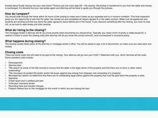 Excited about ﬁnally moving into your new home? There’s just one more step left – the closing. Ownership is transferred to you from the seller and money
is exchanged. It’s stressful but your real estate agent and attorney will be there to guide you through the process.
How do I prepare?
You should walk through the home within 24 hours of the closing to make sure it looks as you expected and is in move-in condition. This ﬁnal inspection
gives you the opportunity to see that the seller has moved out and completed all repairs agreed to in the sales contract. Make sure all appliances and
systems are working and that any items the seller agreed to leave behind are in the house. If you discover something after the closing, you have no way
out, so be sure to walk slowly and look carefully.
What do I bring to the closing?
The mortgage lender’s attorney will let you know exactly what documents you should bring. Typically, you need a form of photo or state-issued ID, a
cashier’s check to cover the closing costs (the attorney will let you know the correct amount), and a homeowner’s insurance policy.
What happens during closing?
The closing usually takes place at the attorney or mortgage lender’s ofﬁce. You will be asked to sign a lot of documents, so make sure you read each one
closely.
Closing costs
There are some costs that will need to be paid at the closing. Your attorney will go over your HUD-1 Statement with you, which itemizes all the costs.
Some standard costs include:
•  Downpayment
•  Attorney fees
•  Title search (a check of the title records to ensure that the seller is the legal owner of the property and that there are no liens or other claims
outstanding)
•  Title insurance (to protect the lender and/or the buyer against loss arising from disputes over ownership of a property)
•  Municipal lien search (to determine that there are no outstanding legal claims against the property that must be paid when the property is sold)
•  Appraisal
•  Credit report and a certiﬁed plot plan
•  A full-year insurance binder
•  Recording fees and transfer charges
•  Prepaid interest due on the mortgage for the month in which you are closing the loan
!
 
