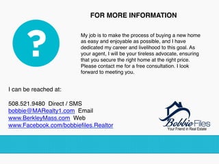 FOR MORE INFORMATION
My job is to make the process of buying a new home
as easy and enjoyable as possible, and I have
dedicated my career and livelihood to this goal. As
your agent, I will be your tireless advocate, ensuring
that you secure the right home at the right price.
Please contact me for a free consultation. I look
forward to meeting you.!
I can be reached at: 
508.521.9480 Direct / SMS 
bobbie@MARealty1.com Email 
www.BerkleyMass.com Web
www.Facebook.com/bobbieﬁles.Realtor
!
!
 
