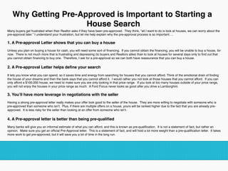 Many buyers get frustrated when their Realtor asks if they have been pre-approved. They think, “all I want to do is look at houses, we can worry about the
pre-approval later.” I understand your frustration, but let me help explain why the pre-approval process is so important…. 
1. A Pre-approval Letter shows that you can buy a house
Unless you plan on buying a house for cash, you will need some sort of ﬁnancing. If you cannot obtain the ﬁnancing, you will be unable to buy a house, for
now. There is not much more that is frustrating and depressing (to buyers and Realtors alike) than to look at houses for several days only to ﬁnd out that
you cannot obtain ﬁnancing to buy one. Therefore, I ask for a pre-approval so we can both have reassurance that you can buy a house. 
2. A Pre-approval Letter helps deﬁne your search
It lets you know what you can spend, so it saves time and energy from searching for houses that you cannot afford. Think of the emotional drain of ﬁnding
the house of your dreams and then the bank says that you cannot afford it. I would rather you not look at those houses that you cannot afford. If you can
only afford a $100,000 house, we need to make sure you are only looking in that price range. If you look at too many houses outside of your price range,
you will not enjoy the houses in your price range as much. A Ford Focus never looks as good after you drive a Lamborghini. 
3. You’ll have more leverage in negotiations with the seller
Having a strong pre-approval letter really makes your offer look good to the seller of the house. They are more willing to negotiate with someone who is
pre-approved than someone who isn’t. Plus, if there are multiple offers on a house, yours will be ranked higher due to the fact that you are already pre-
approved. It is less risky for the seller than looking at an offer from someone who isn’t. 
4. A Pre-approval letter is better than being pre-qualiﬁed
Many banks will give you an informal estimate of what you can afford, and this is known as pre-qualiﬁcation. It is not a statement of fact, but rather an
opinion. Make sure you get an ofﬁcial Pre-Approval letter. This is a statement of fact, and will hold a lot more weight than a pre-qualiﬁcation letter. It takes
more work to get pre-approved, but it will save you a lot of time in the long run.
Why Getting Pre-Approved is Important to Starting a
House Search
 