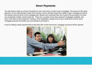 Down Payments  
You will need to make an up-front investment in your new home in order to get a mortgage. The amount of the down
payment, or the initial payment made when buying a home, will also impact your ability to get a mortgage as well as
the interest rate and terms of the mortgage loan. Buyers who contribute their own funds to the purchase of a home
are considered a better overall credit risk. There are a number of low down payment mortgages available, and
even a few with no down payment. However, their availability is based a lot on your credit score and for some
mortgage products the location you are looking to purchase in.
 
If you’re making a down payment that is less than 20% of the home price, mortgage insurance will be required.
!
!
 