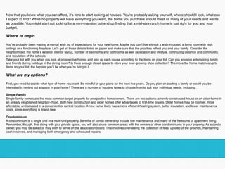 Now that you know what you can afford, it’s time to start looking at houses. You’re probably asking yourself, where should I look, what can
I expect to ﬁnd? While no property will have everything you want, the home you purchase should meet as many of your needs and wants
as possible. You might start out looking for a mini-mansion but end up ﬁnding that a mid-size ranch home is just right for you and your
budget.  
Where to begin  
You’ve probably been making a mental wish list of expectations for your new home. Maybe you can’t live without a walk-in closet, a living room with high
ceilings or a functioning ﬁreplace. Let’s get all those details listed on paper and make sure that the priorities reﬂect you and your family. Consider the
neighborhood, the home’s exterior, interior layout, number of bedrooms and bathrooms as well as location and lifestyle, commuting distance and community,
and reputation of the schools.
Take your list with you when you look at prospective homes and size up each house according to the items on your list. Can you envision entertaining family
and friends during holidays in the dining room? Is there enough closet space to store your ever-growing shoe collection? The more the home matches up to
items on your list, the happier you’ll be when you’re living in it.  
What are my options?  
First, you need to decide what type of home you want. Be mindful of your plans for the next ﬁve years. Do you plan on starting a family or would you be
interested in renting out a space in your home? There are a number of housing types to choose from to suit your individual needs, including:  
Single-Family 
Single-family homes are the most common target property for prospective homeowners. There are two options: a newly-constructed house or an older home in
an already established neighbor- hood. Both new construction and older homes offer advantages to ﬁrst-time buyers. Older homes may be roomier, more
affordable, and situated in a convenient or central location. A new home likely has a more efﬁcient heating system, better insulation, and lower maintenance
costs, since everything is brand new.  
Condominium 
A condominium is a single unit in a multi-unit property. Beneﬁts of condo ownership include low maintenance and many of the freedoms of apartment living.
Remember, though, that along with your private space, you will also share common areas with the owners of other condominiums in your property. As a condo
owner, you may be asked or may wish to serve on the association board. This involves overseeing the collection of fees, upkeep of the grounds, maintaining
cash reserves, and managing both emergency and scheduled repairs.
!
 