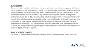 CLOSING COSTS
Separate forms are available which illustrate the elements of buyer's and seller's closing costs. Such forms
can be completed by your sales agent prior to or at the time the purchase agreement is completed. While the
various pro-rations, insurance premiums, etc. are not known at the time, and thus the costs cannot be exact,
they will be sufficiently accurate to eliminate any "surprises" at closing time. The term "closing costs" is
another misnomer, in that all of the elements are not actually associated with the purchase of the home. For
example, if the seller has paid the taxes in advance, that money is refunded to him through escrow, and he is
charged only for the actual time that he has lived in the house during the tax period. Prepaid interest is
another item or "closing cost". This is interest that is pre-paid by the buyer to cover the time from the close
of escrow until the regular monthly payment begins. There may be added pro-rations that will require cash in
escrow in addition to the down payment.
START OF INTEREST CHARGES
The interest on the loan generally begins the day before closing, concurrent with the funding of the loan.
 
