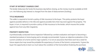 START OF INTEREST CHARGES CONT.
The lender disburses the funds the business day before closing, as the money must be available at 8:00
a.m. the following day.Interest is charged from the date of disbursement (funding).
TITLE INSURANCE
The seller is required to furnish a policy of title insurance to the buyer. This policy protects the buyer
against possible defects in the title and against possible liens that may exist against the property. The
buyer, in turn, is required to provide a policy of title insurance to the lender, which insures the Lender
against loss from any title irregularity.
PROPERTY INSPECTION
A professionally conducted home inspection followed by a written evaluation and report is becoming a
standard procedure in home buying and is strongly recommended. It gives an objective evaluation of the
current condition of a home and its major systems. It is not an assurance that there won't be a need for
future repairs but may reveal the probable life expectancy of some of the home's components. It gives the
buyer the opportunity to learn as much about the condition of the home before finalizing the purchase.
 