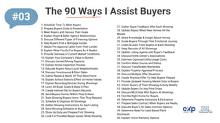 The 90 Ways I Assist Buyers
1. Schedule Time To Meet Buyers
2. Prepare Buyers Guide & Presentation
3. Meet Buyers and Discuss Their Goals
4. Explain Buyer & Seller Agency Relationships
5. Discuss Different Types of Financing Options
6. Help Buyers Find a Mortgage Lender
7. Obtain Pre-Approval Letter from Their Lender
8. Explain What You Do For Buyers As A Realtor
9. Provide Overview of Current Market Conditions
10. Explain Your Company’s Value to Buyers
11. Discuss Earnest Money Deposits
12. Explain Home Inspection Process
13. Educate Buyers About Local Neighborhoods
14. Discuss Foreclosures & Short Sales
15. Gather Needs & Wants Of Their Next Home
16. Explain School Districts Effect on Home Values
17. Explain Recording Devices During Showings
18. Learn All Buyer Goals & Make A Plan
19. Create Internal File for Buyers Records
20. Send Buyers Homes Within Their Criteria
21. Start Showing Buyers Home That They Request
22. Schedule & Organize All Showings
23. Gather Showing Instructions for Each Listing
24. Send Showing Schedule to Buyers
25. Show Up Early and Prepare First Showing
26. Look For Possible Repair Issues While Showing
27. Gather Buyer Feedback After Each Showing
28. Update Buyers When New Homes Hit the
Market
29. Share Knowledge & Insight About Homes
30. Guide Buyers Through Their Emotional Journey
31. Listen & Learn From Buyers At Each Showing
32. Keep Records of All Showings
33. Update Listing Agents with Buyer’s Feedback
34. Discuss Home Owner’s Associations
35. Estimate Expected Utility Usage Costs
36. Confirm Water Source and Status
37. Discuss Transferable Warranties
38. Explain Property Appraisal Process
39. Discuss Multiple Offer Situations
40. Create Practice Offer To Help Buyers Prepare
41. Provide Updated Housing Market Data to Buyers
42. Inform Buyers of Their Showing Activity Weekly
43. Update Buyers On Any Price Drops
44. Discuss MLS Data With Buyers At Showings
45. Find the Right Home for Buyers
46. Determine Property Inclusions & Exclusions
47. Prepare Sales Contract When Buyers are Ready
48. Educate Buyer’s On Sales Contract Options
49. Determine Need for Lead-Based Paint
Disclosure
50. Explain Home Warranty Options
#03
 