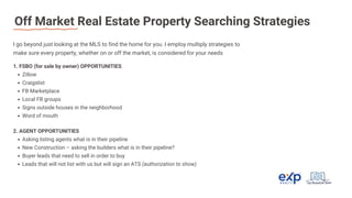 Off Market Real Estate Property Searching Strategies
I go beyond just looking at the MLS to find the home for you. I employ multiply strategies to
make sure every property, whether on or off the market, is considered for your needs
1. FSBO (for sale by owner) OPPORTUNITIES
Zillow
Craigslist
FB Marketplace
Local FB groups
Signs outside houses in the neighborhood
Word of mouth
2. AGENT OPPORTUNITIES
Asking listing agents what is in their pipeline
New Construction – asking the builders what is in their pipeline?
Buyer leads that need to sell in order to buy
Leads that will not list with us but will sign an ATS (authorization to show)
 