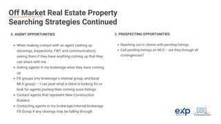 Off Market Real Estate Property
Searching Strategies Continued
2. AGENT OPPORTUNITIES
When making contact with an agent (setting up
showings, inspections, FWT and communication),
asking them if they have anything coming up that they
can share with me
Asking agents in my brokerage what they have coming
up
FB groups (my brokerage’s internal group, and local
MLS group) – I can post what a client is looking for or
look for agents posting their coming soon listings.
Contact agents that represent New Construction
Builders
Contacting agents in my brokerage/internal brokerage
FB Group if any closings may be falling through
3. PROSPECTING OPPORTUNITIES
Reaching out to clients with pending listings
Call pending listings on MLS – are they through all
contingencies?
 