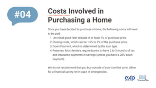Costs Involved in
Purchasing a Home
Once you have decided to purchase a home, the following costs will need
to be paid:
An initial good faith deposit of at least 1% of purchase price.
1.
Closing costs, which can be 1,5% to 2% of the purchase price.
2.
Down Payment, which is determined by the loan type.
3.
Reserves: Most lenders require buyers to have 2 to 3 months of tax
and insurance payments in savings (unless you have a 20% down
payment).
4.
We do not recommend that you buy outside of your comfort zone. Allow
for a financial safety net in case of emergencies.
#04
 