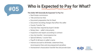 Who is Expected to Pay for What?
The Seller Will Generally Be Expected To Pay For:
Real Estate commission
Title and Escrow fees
Document preparation fee for Deed
Document recording charges that affect the seller
County Transfer Tax
Any loan fees required by buyer’s lender
Notary fees – seller’s documents
Inspection and repairs according to contract
Any city transfer / reconveyance tax
Special delivery / courier fees
Payoff of all loans in seller’s name
Interest accrued to old lender, statement fees,
reconveyance fees and any prepayment penalties
Homeowner’s Association transfer fee and prorate dues
#05
 