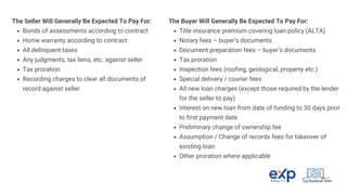 The Seller Will Generally Be Expected To Pay For:
Bonds of assessments according to contract
Home warranty according to contract
All delinquent taxes
Any judgments, tax liens, etc. against seller
Tax proration
Recording charges to clear all documents of
record against seller
The Buyer Will Generally Be Expected To Pay For:
Title insurance premium covering loan policy (ALTA)
Notary fees – buyer’s documents
Document preparation fees – buyer’s documents
Tax proration
Inspection fees (roofing, geological, property etc.)
Special delivery / courier fees
All new loan charges (except those required by the lender
for the seller to pay)
Interest on new loan from date of funding to 30 days prior
to first payment date
Preliminary change of ownership fee
Assumption / Change of records fees for takeover of
existing loan
Other proration where applicable
 