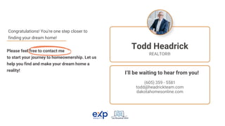 Please feel free to contact me
to start your journey to homeownership. Let us
help you find and make your dream home a
reality!
Congratulations! You're one step closer to
finding your dream home!
(605) 359 - 5581
todd@headrickteam.com
dakotahomesonline.com
Todd Headrick
REALTOR®
I’ll be waiting to hear from you!
 