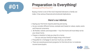 Preparation is Everything!
#01
Buying a home is one of the most important decisions a family can
make. It has serious financial and emotional implications.
Buying your first home requires planning and saving.
As you consider different homes, evaluate each based on values, needs, wants
and financial constraints.
Be flexible, realistic and responsible — Your first home will most likely not be
your dream home.
Prepare a checklist to help you shop for a home.
Can you and your family be happy living in this home?
Prequalify for a mortgage to see how much you can afford.
There are several government programs for first-time & low- to moderate-
income home buyers.
Here’s our Advice:
 
