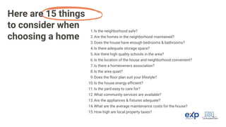 Is the neighborhood safe?
1.
Are the homes in the neighborhood maintained?
2.
Does the house have enough bedrooms & bathrooms?
3.
Is there adequate storage space?
4.
Are there high quality schools in the area?
5.
Is the location of the house and neighborhood convenient?
6.
Is there a homeowners association?
7.
Is the area quiet?
8.
Does the floor plan suit your lifestyle?
9.
Is the house energy efficient?
10.
Is the yard easy to care for?
11.
What community services are available?
12.
Are the appliances & fixtures adequate?
13.
What are the average maintenance costs for the house?
14.
How high are local property taxes?
15.
Here are 15 things
to consider when
choosing a home
 