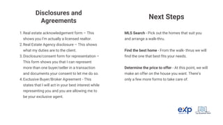 Real estate acknowledgement form – This
shows you I’m actually a licensed realtor.
1.
Real Estate Agency disclosure – This shows
what my duties are to the client.
2.
Disclosure/consent form for representation –
This form shows you that I can represent
more than one buyer/seller in a transaction
and documents your consent to let me do so.
3.
Exclusive Buyer/Broker Agreement - This
states that I will act in your best interest while
representing you and you are allowing me to
be your exclusive agent.
4.
Disclosures and
Agreements
Next Steps
MLS Search - Pick out the homes that suit you
and arrange a walk-thru.
Find the best home - From the walk- thrus we will
find the one that best fits your needs.
Determine the price to offer - At this point, we will
make an offer on the house you want. There’s
only a few more forms to take care of.
 