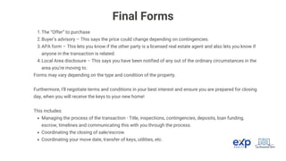 The “Offer” to purchase
1.
Buyer’s advisory – This says the price could change depending on contingencies.
2.
APA form – This lets you know if the other party is a licensed real estate agent and also lets you know if
anyone in the transaction is related.
3.
Local Area disclosure – This says you have been notified of any out of the ordinary circumstances in the
area you’re moving to.
4.
Forms may vary depending on the type and condition of the property.
Furthermore, I’ll negotiate terms and conditions in your best interest and ensure you are prepared for closing
day, when you will receive the keys to your new home!
This includes:
Managing the process of the transaction - Title, inspections, contingencies, deposits, loan funding,
escrow, timelines and communicating this with you through the process.
Coordinating the closing of sale/escrow.
Coordinating your move date, transfer of keys, utilities, etc.
Final Forms
 