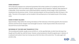 HOME WARRANTY
Home Warranty programs are contractual guarantees that certain systems of a property are free from
specified defects, and if such defects appear, those systems will be repaired or replaced, after payment of
a deductible. Home warranties cover undisclosed defects caused by normal usage or lack of preventive
maintenance by the previous owner. A home warranty program can be purchased by either the buyer or the
seller. The price of the program can be included in the purchase price or be treated as part of the closing
costs.
DOWN PAYMENT BALANCE
Approximately 3 days before the closing, the balance of the funds due on the down payment, the insurance
premium and the escrow charges must be brought to escrow. Funds may be wired to the escrow trust
account from an out-of-state bank.
RECORDING OF THE DEED AND TRANSFER OF TITLE
The recording and transfer usually occurs at 8:00 a.m. on the specified date, at which time the buyer has
bought and the seller has sold the house. However, actual possession should be agreed upon in advance. It
is awkward and costly to have two moving vans at the front door at the same time. The sales agent will
provide a key.
 
