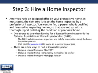 Step 3: Hire a Home Inspector
• After you have an accepted offer on your prospective home, in
most cases, the next step is to get the home inspected by a
professional inspector. You want to find a person who is qualified
and licensed to inspecting homes, so that you end up with a
thorough report detailing the condition of your new home.
– One source to use when looking for a licensed home inspector is the
National Association of Home Inspectors Inc. (NAHI).
• The NAHI website contains important and helpful information about the home
inspection process
• Visit NAHI (www.nahi.org) to locate an inspector in your area
– There are other ways to find a licensed inspector:
• Obtain a referral from your REALTOR®
• Obtain a referral from a friend, family member or co-worker
• Obtain a referral from your Mortgage Advisor
10
 