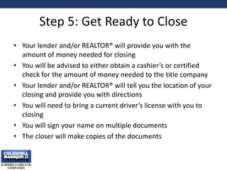 Step 5: Get Ready to Close
• Your lender and/or REALTOR® will provide you with the
amount of money needed for closing
• You will be advised to either obtain a cashier’s or certified
check for the amount of money needed to the title company
• Your lender and/or REALTOR® will tell you the location of your
closing and provide you with directions
• You will need to bring a current driver’s license with you to
closing
• You will sign your name on multiple documents
• The closer will make copies of the documents
12
 
