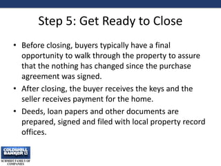 Step 5: Get Ready to Close
• Before closing, buyers typically have a final
opportunity to walk through the property to assure
that the nothing has changed since the purchase
agreement was signed.
• After closing, the buyer receives the keys and the
seller receives payment for the home.
• Deeds, loan papers and other documents are
prepared, signed and filed with local property record
offices.
13
 