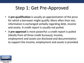 Step 1: Get Pre-Approved
• A pre-qualification is usually an approximation of the price
for which a borrower might qualify. More often than not,
information is exchanged verbally regarding debt, income
and assets. A credit report is usually not pulled.
• A pre-approval is more powerful: a credit report is pulled
(ideally from all three credit bureaus); income,
employment and assets are disclosed and documentation
to support the income, employment and assets is provided.
4
 