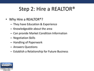 Step 2: Hire a REALTOR®
• Why Hire a REALTOR®?
– They have Education & Experience
– Knowledgeable about the area
– Can provide Market Condition Information
– Negotiation Skills
– Handling of Paperwork
– Answers Questions
– Establish a Relationship for Future Business
6
 
