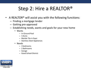 Step 2: Hire a REALTOR®
• A REALTOR® will assist you with the following functions:
– Finding a mortgage lender
– Getting pre-approved
– Establishing needs, wants and goals for your new home
• Wants
– In-Ground Pool
– 3 Acres
– Marble Tile in foyer
– Stainless Steel Appliances
• Needs
– 3 bedrooms
– 2 Bathrooms
– Garage
– Good School District
7
 