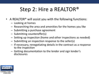 Step 2: Hire a REALTOR®
• A REALTOR® will assist you with the following functions:
– Looking at homes
– Researching the area and amenities for the homes you like
– Submitting a purchase agreement
– Submitting counteroffer(s)
– Setting up inspection (home and other inspections as needed)
– Submitting an inspection response to the seller(s)
– If necessary, renegotiating details in the contract as a response
to the inspection
– Getting documentation to the lender and sign lender’s
disclosures
8
 