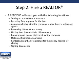 Step 2: Hire a REALTOR®
• A REALTOR® will assist you with the following functions:
– Setting up homeowner’s insurance
– Receiving final approval for the loan
– Arranging closing with title company, lender, buyers, sellers and
agents
– Reviewing title work and survey
– Getting loan documents to title company
– Preparation of closing statement by title company
– Obtaining final closing numbers
– Contacting your bank to arrange for the money needed for
closing
– Signing documents
9
 