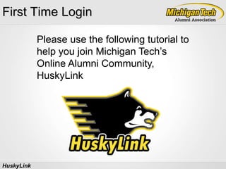 First Time Login Please use the following tutorial to help you join Michigan Tech’s Online Alumni Community, HuskyLink HuskyLink 