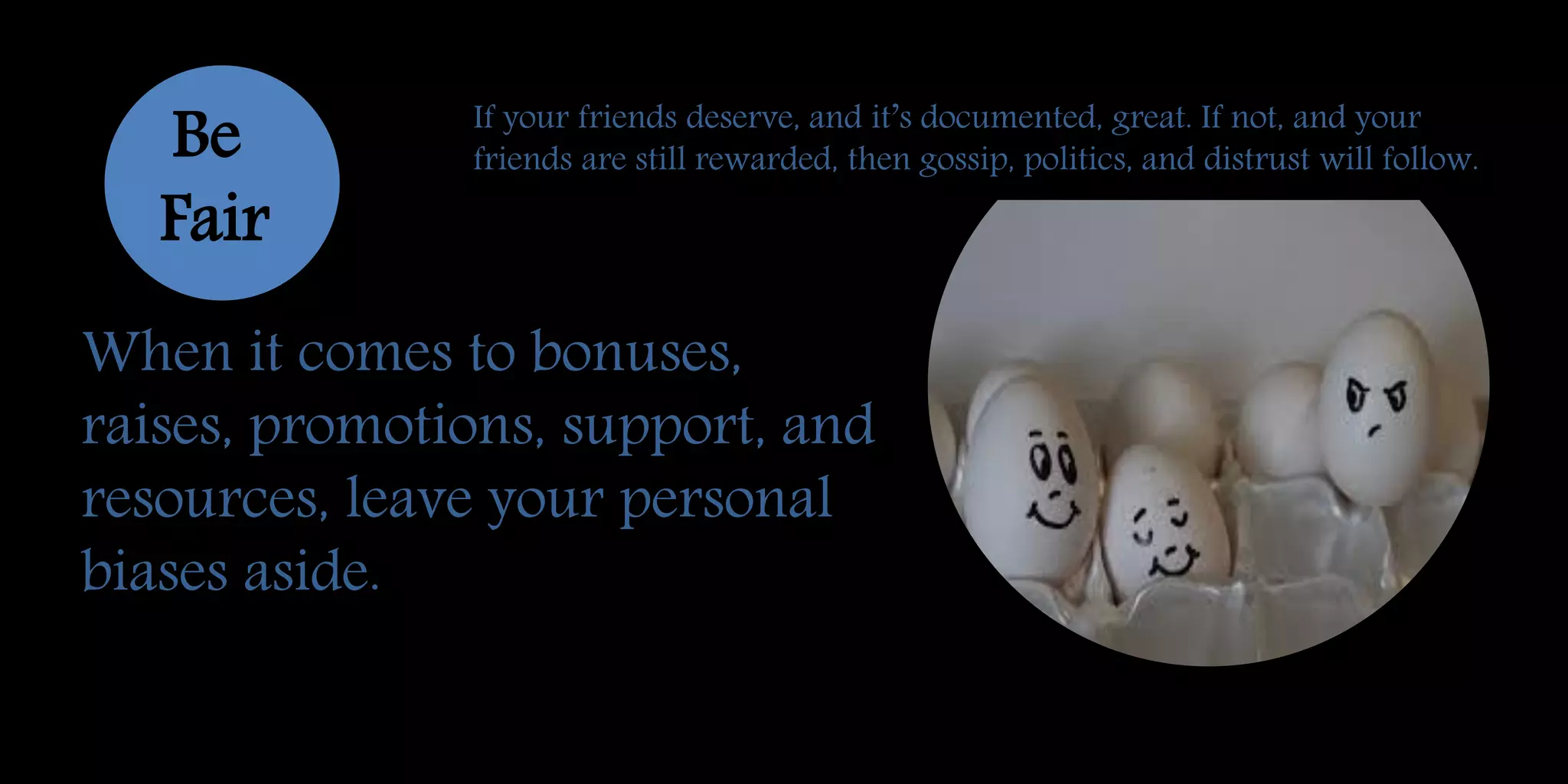 When it comes to bonuses,
raises, promotions, support, and
resources, leave your personal
biases aside.
Be
Fair
If your friends deserve, and it’s documented, great. If not, and your
friends are still rewarded, then gossip, politics, and distrust will follow.
 