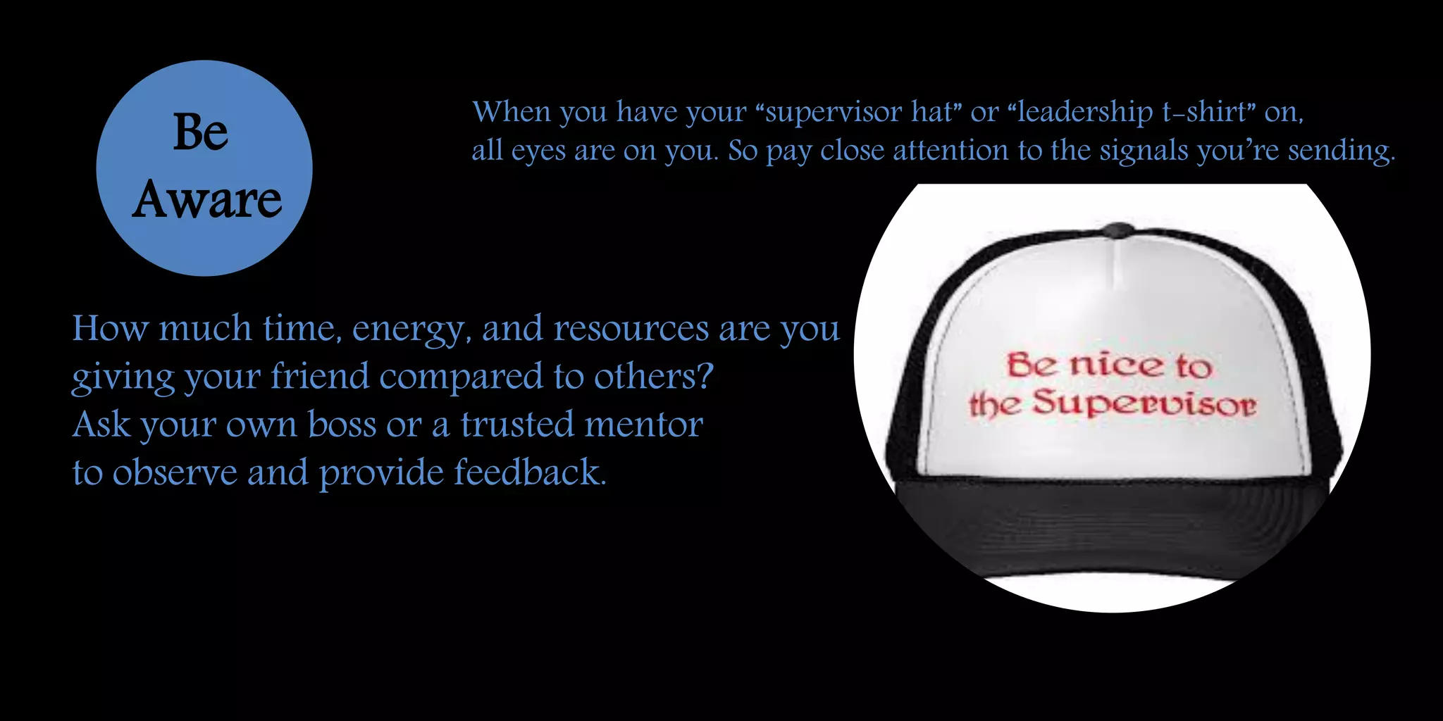 How much time, energy, and resources are you
giving your friend compared to others?
Ask your own boss or a trusted mentor
to observe and provide feedback.
Be
Aware
When you have your “supervisor hat” or “leadership t-shirt” on,
all eyes are on you. So pay close attention to the signals you’re sending.
 