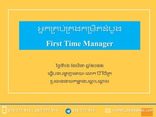 015 777 914
015 777 914 | 067 777 914 vichet_by@yahoo.com
អ្នកគ្រប់គ្រងកគ្រិតដំបូង
First Time Manager
ថ្ងៃទី១៦ ខែរីនា ឆ្
ន ំ២០២២
ធ្វើបទបង្ហ
ា ញធោយ៖ ធោក ប ៊ីវ
ិ ចិិគ្ត
គ្បធាននាយកោ
ា នបណ
្ ត ុះបណ្ត
ា ល
 